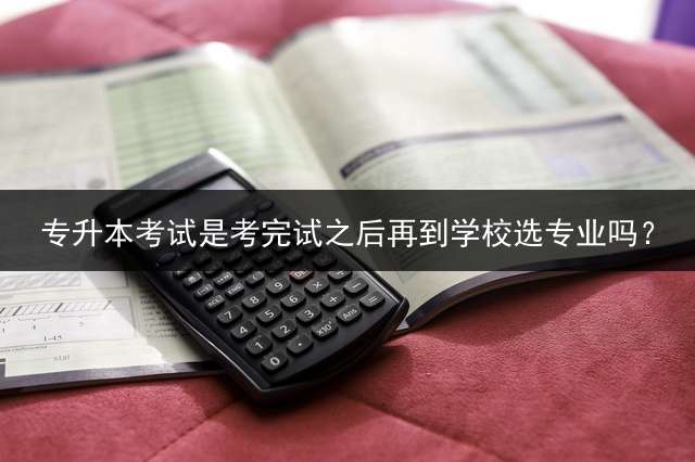 专升本考试是考完试之后再到学校选专业吗？