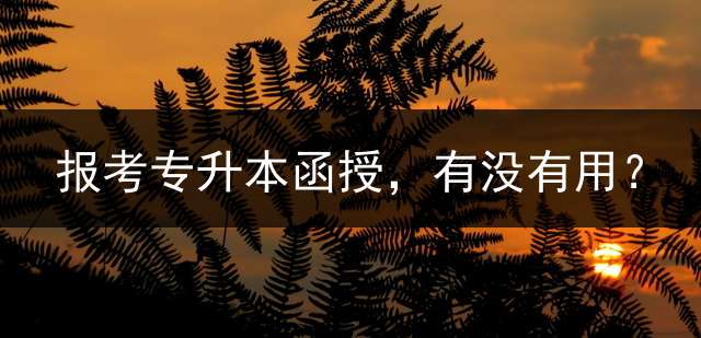 报考专升本函授，有没有用？