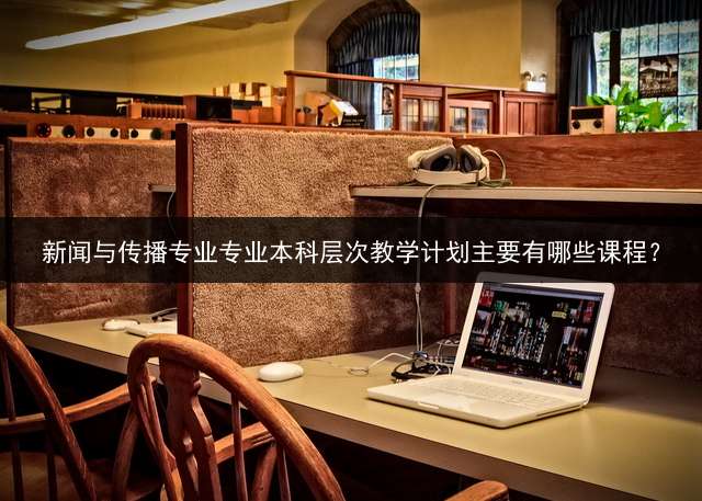 新闻与传播专业专业本科层次教学计划主要有哪些课程？