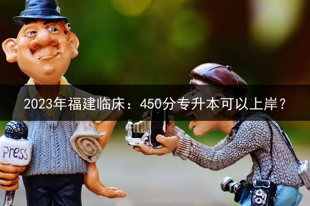 2023年福建临床：450分专升本可以上岸？