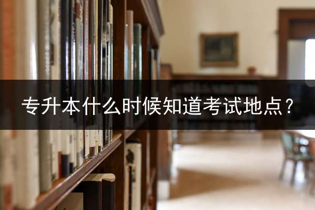 专升本什么时候知道考试地点？