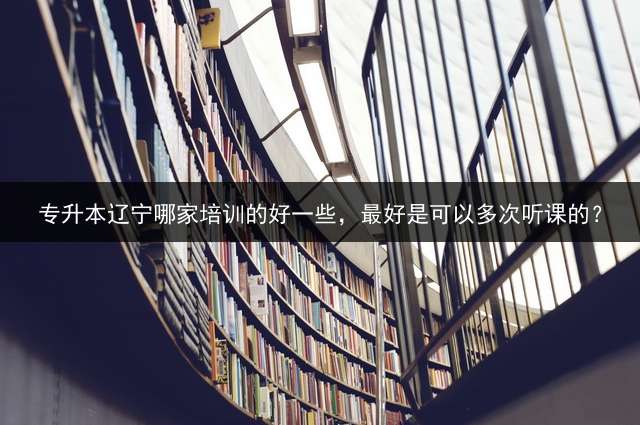 专升本辽宁哪家培训的好一些，最好是可以多次听课的？