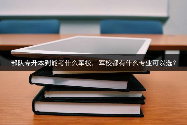 部队专升本到能考什么军校, 军校都有什么专业可以选？