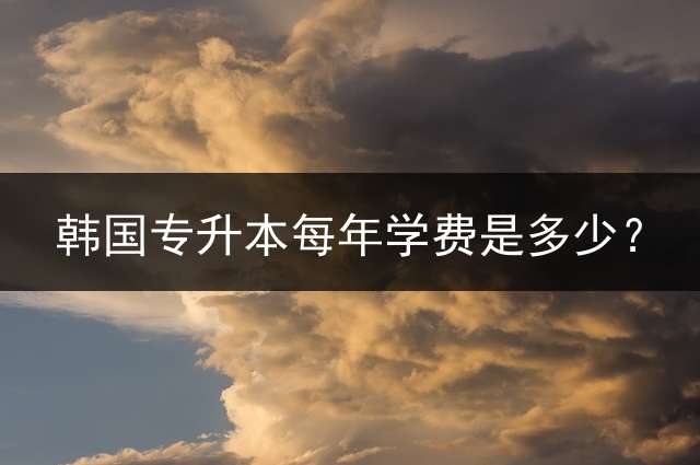 韩国专升本每年学费是多少？