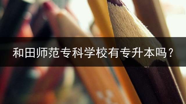 和田师范专科学校有专升本吗？