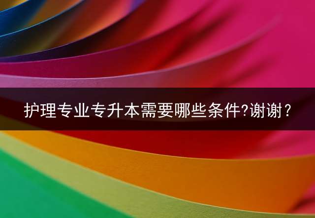 护理专业专升本需要哪些条件?谢谢？