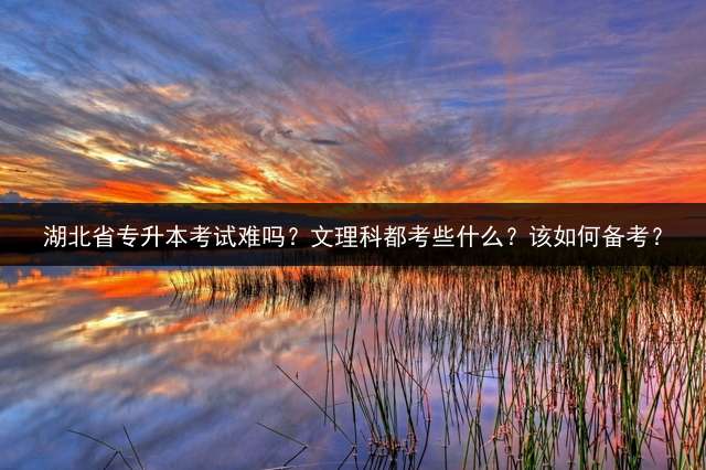 湖北省专升本考试难吗？文理科都考些什么？该如何备考？