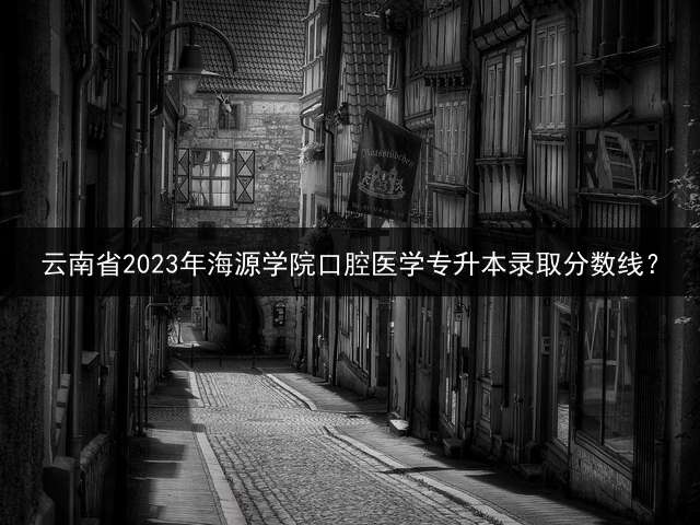 云南省2023年海源学院口腔医学专升本录取分数线？