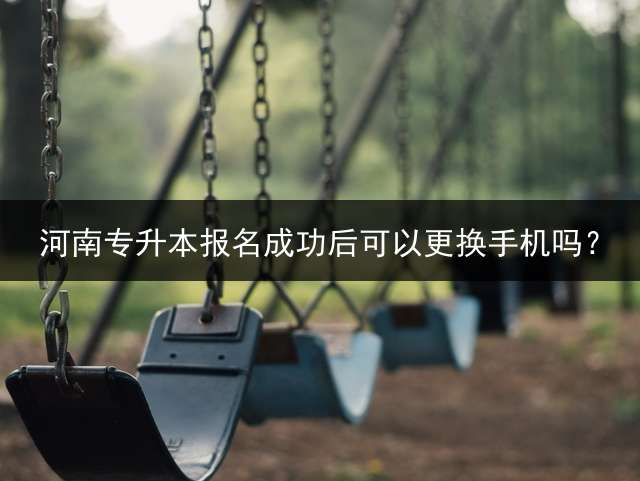河南专升本报名成功后可以更换手机吗？