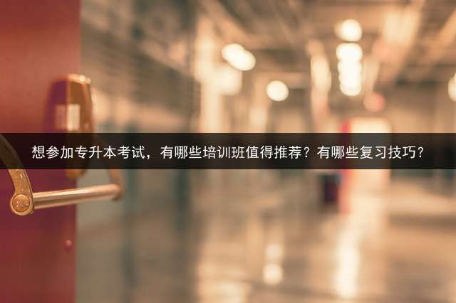 想参加专升本考试，有哪些培训班值得推荐？有哪些复习技巧？