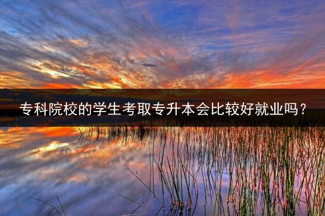 专科院校的学生考取专升本会比较好就业吗？