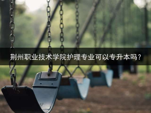 荆州职业技术学院护理专业可以专升本吗？