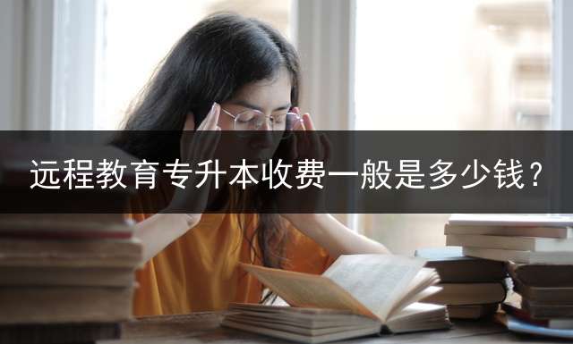 远程教育专升本收费一般是多少钱？