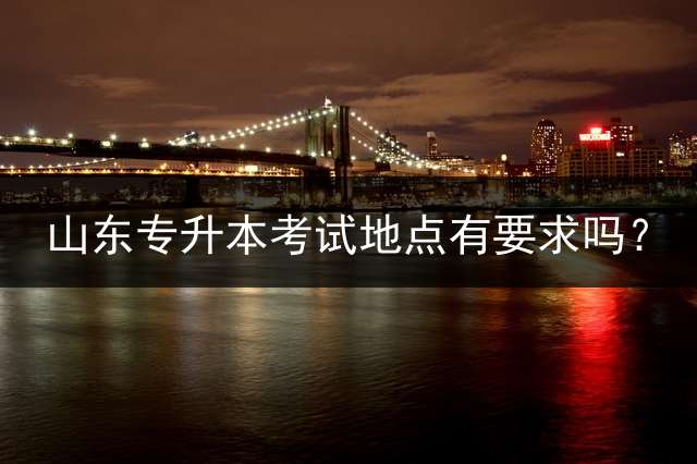 山东专升本考试地点有要求吗？ (济南专升本考试地点可以自行选择吗？)