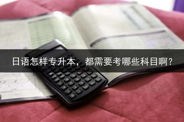 日语怎样专升本，都需要考哪些科目啊？