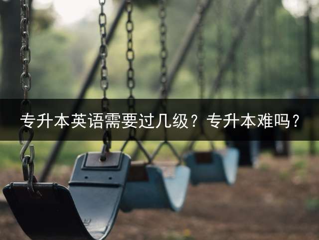 专升本英语需要过几级？专升本难吗？