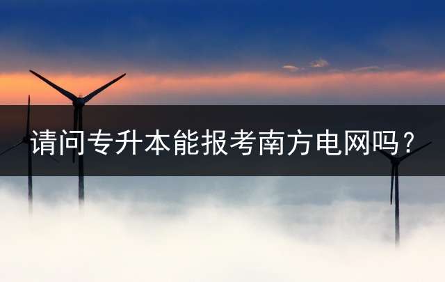 请问专升本能报考南方电网吗？