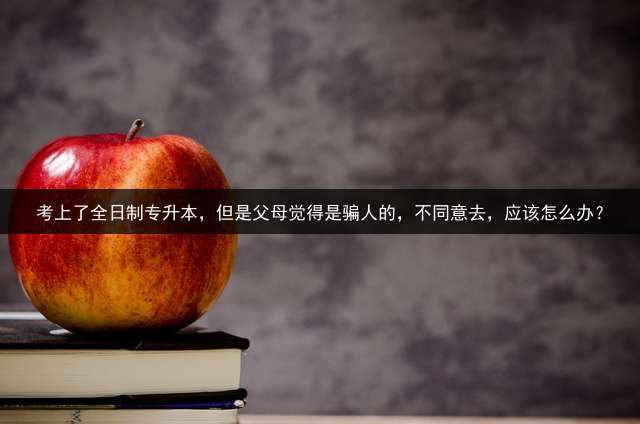 考上了全日制专升本，但是父母觉得是骗人的，不同意去，应该怎么办？