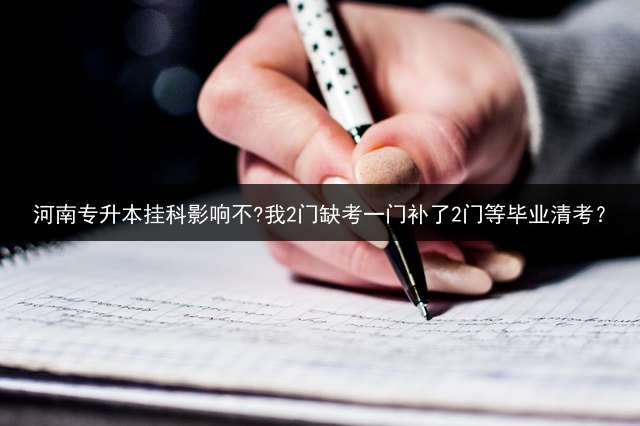 河南专升本挂科影响不?我2门缺考一门补了2门等毕业清考？