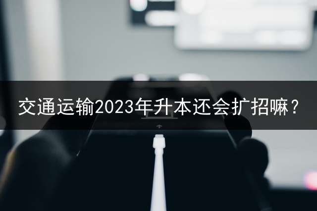 交通运输2023年升本还会扩招嘛？