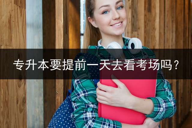 专升本要提前一天去看考场吗？