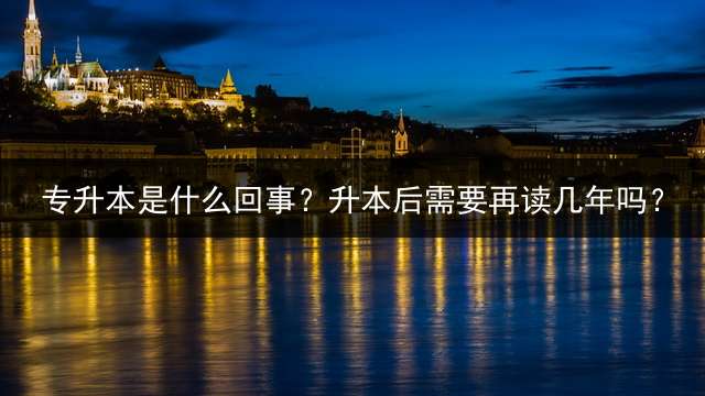 专升本是什么回事？升本后需要再读几年吗？