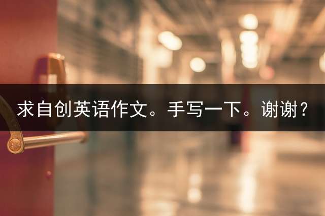 求自创英语作文。手写一下。谢谢？