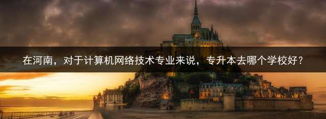 在河南，对于计算机网络技术专业来说，专升本去哪个学校好？