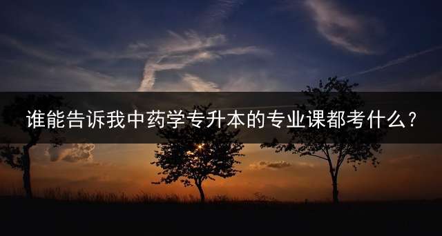 谁能告诉我中药学专升本的专业课都考什么？