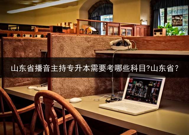 山东省播音主持专升本需要考哪些科目?山东省？