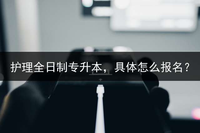 护理全日制专升本，具体怎么报名？