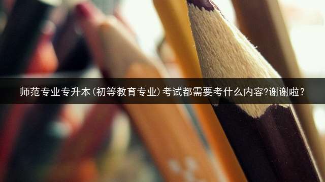 师范专业专升本(初等教育专业)考试都需要考什么内容?谢谢啦？