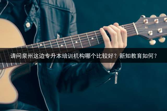 请问泉州这边专升本培训机构哪个比较好？新知教育如何？