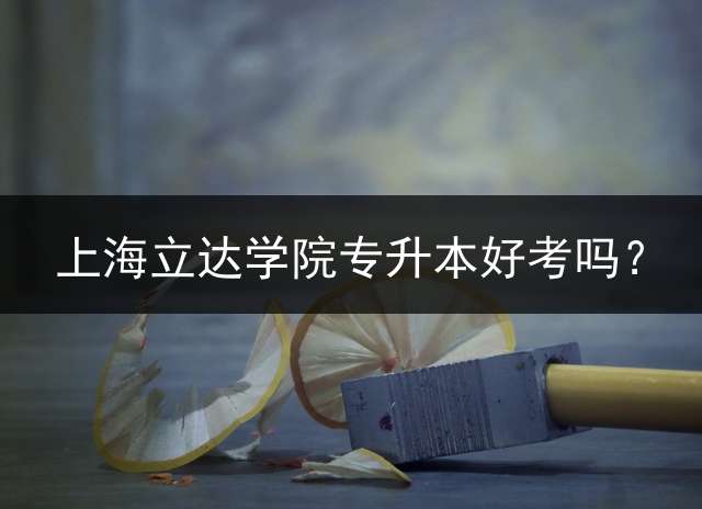 上海立达学院专升本好考吗？