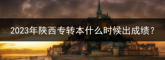 2023年陕西专转本什么时候出成绩？