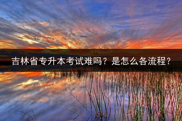 吉林省专升本考试难吗？是怎么各流程？