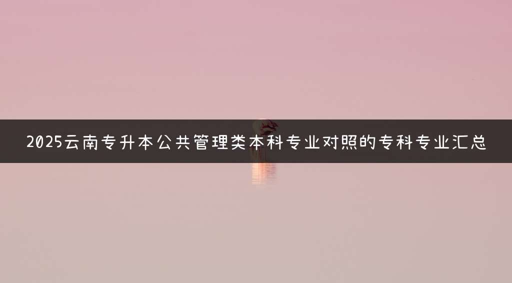 2025云南专升本公共管理类本科专业对照的专科专业汇总