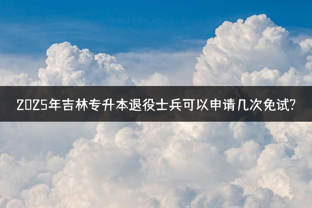 2025年吉林专升本退役士兵可以申请几次免试?