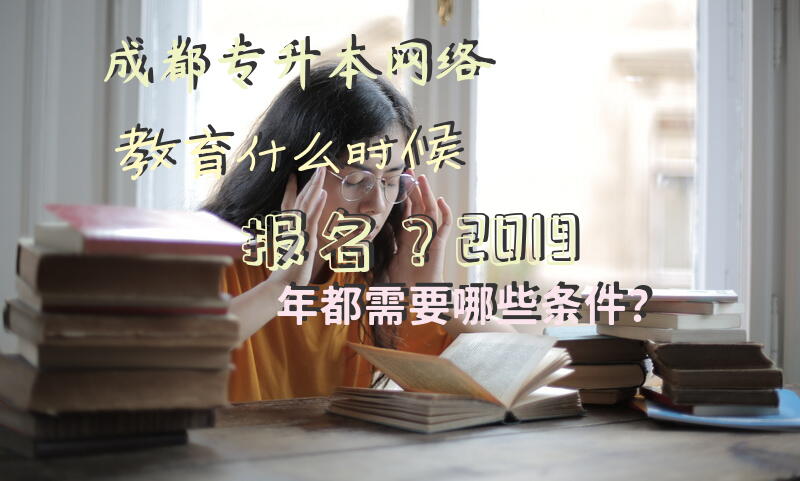 成都专升本网络教育什么时候报名？2019年都需要哪些条件？