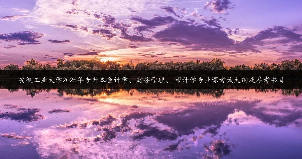 安徽工业大学2025年专升本会计学、财务管理、 审计学专业课考试大纲及参考书目