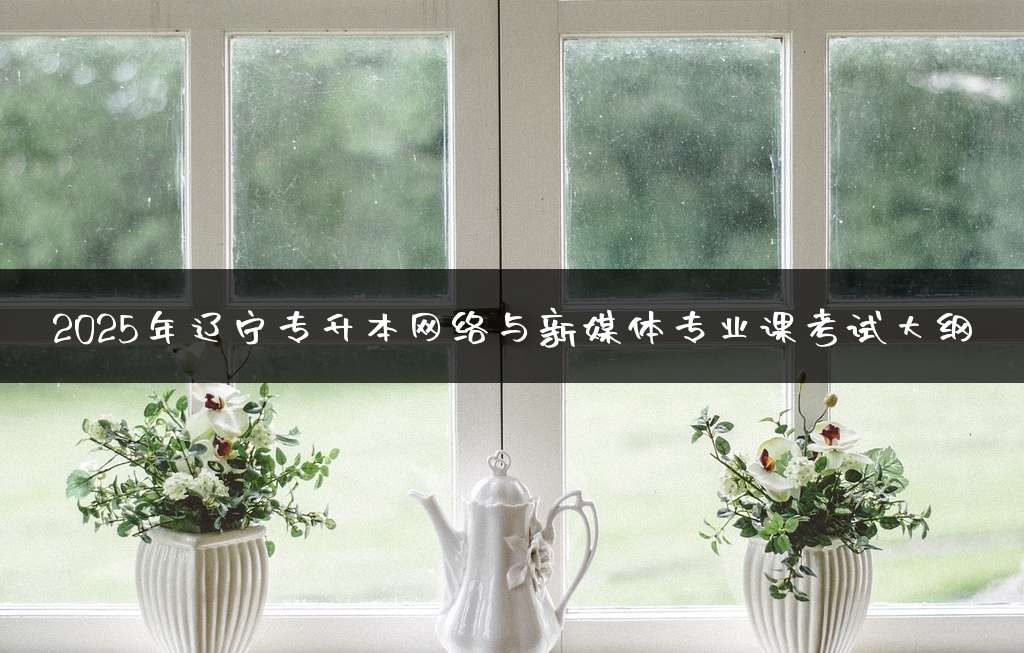 2025年辽宁专升本网络与新媒体专业课考试大纲