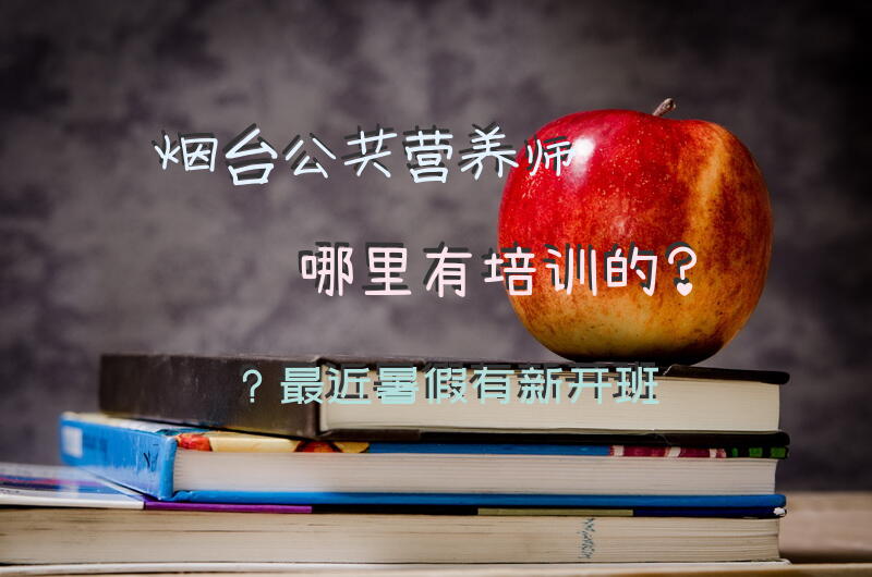烟台公共营养师哪里有培训的？最近暑假有新开班