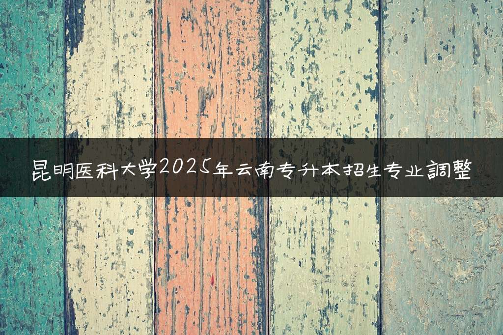 昆明医科大学2025年云南专升本招生专业调整