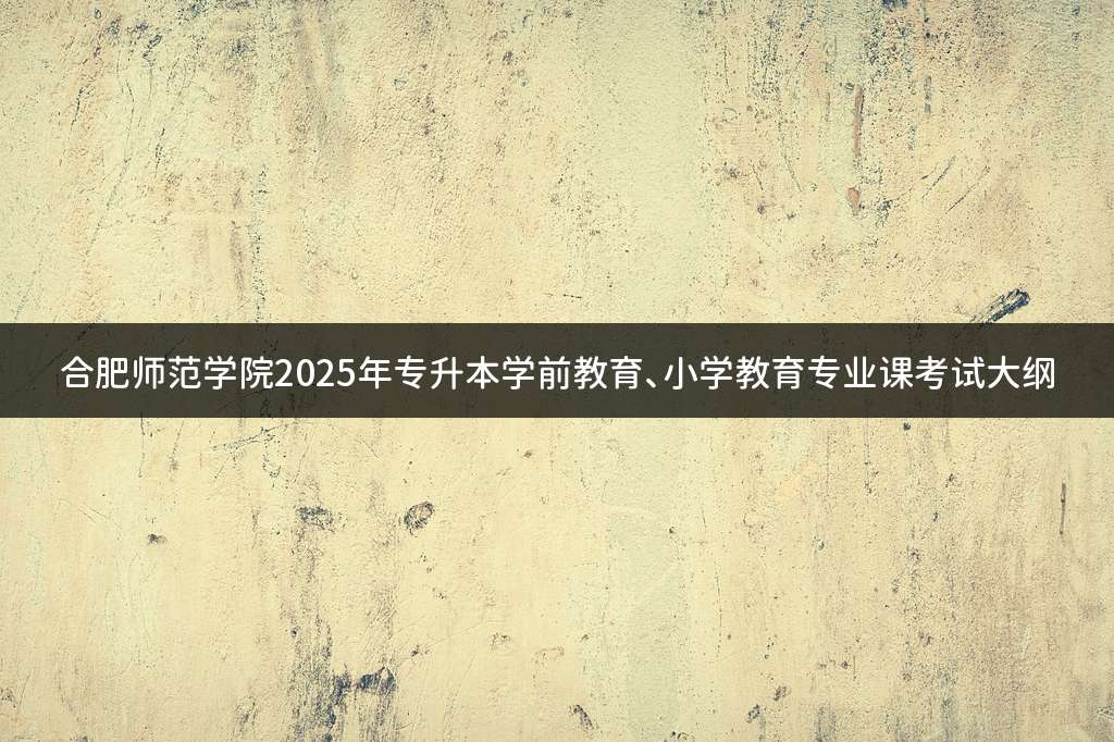 合肥师范学院2025年专升本学前教育、小学教育专业课考试大纲