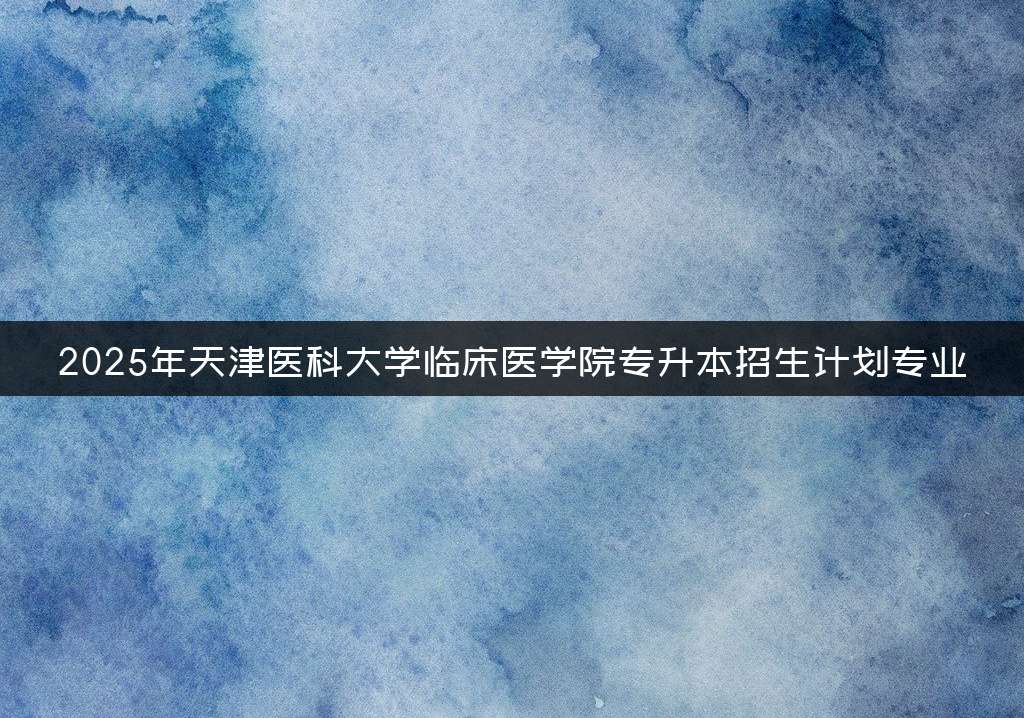 2025年天津医科大学临床医学院专升本招生计划专业