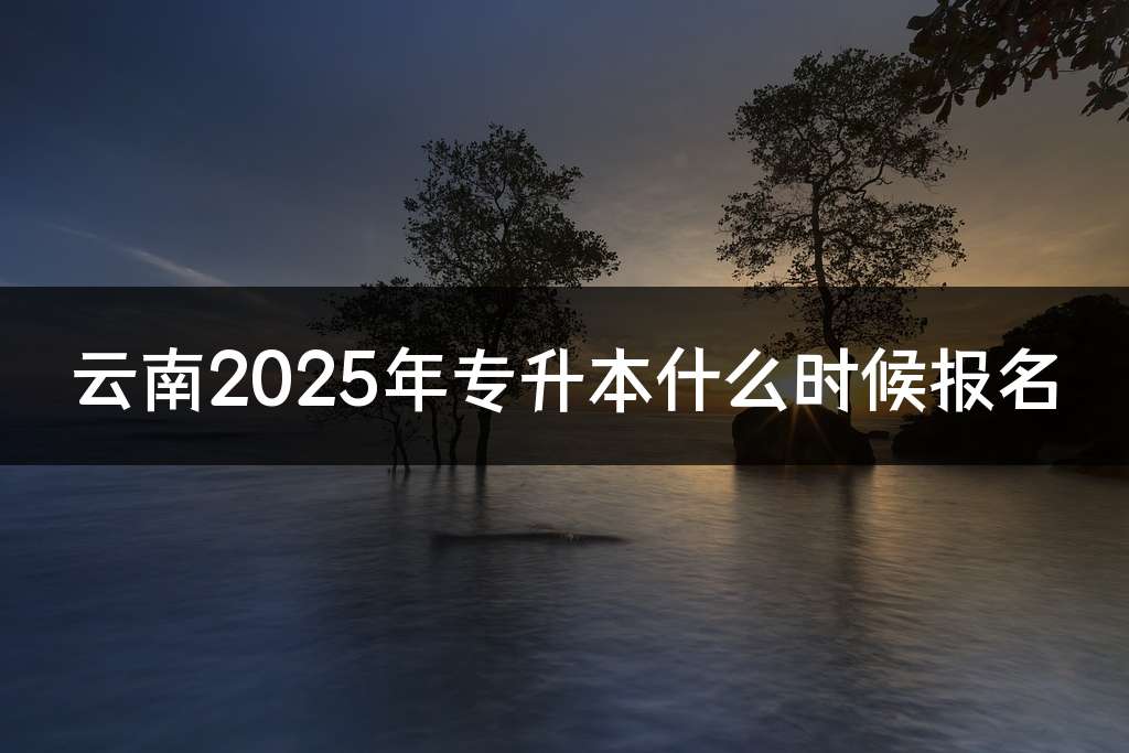 云南2025年专升本什么时候报名
