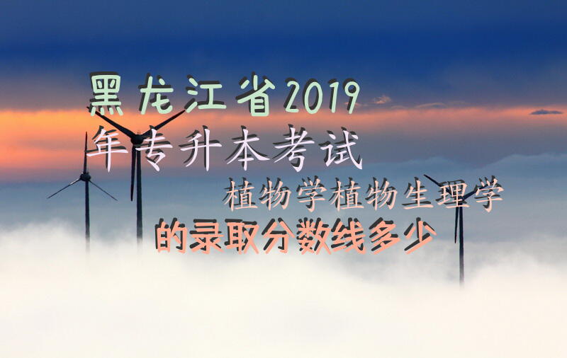 黑龙江省2019年专升本考试植物学植物生理学的录取分数线多少