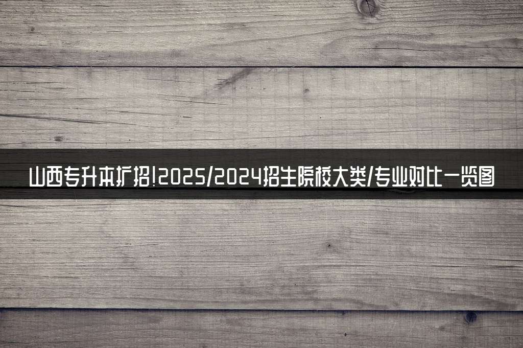 山西专升本扩招!2025/2024招生院校大类/专业对比一览图
