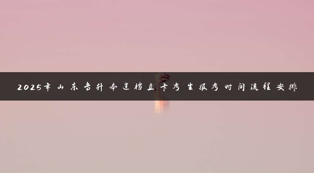 2025年山东专升本建档立卡考生报考时间流程安排