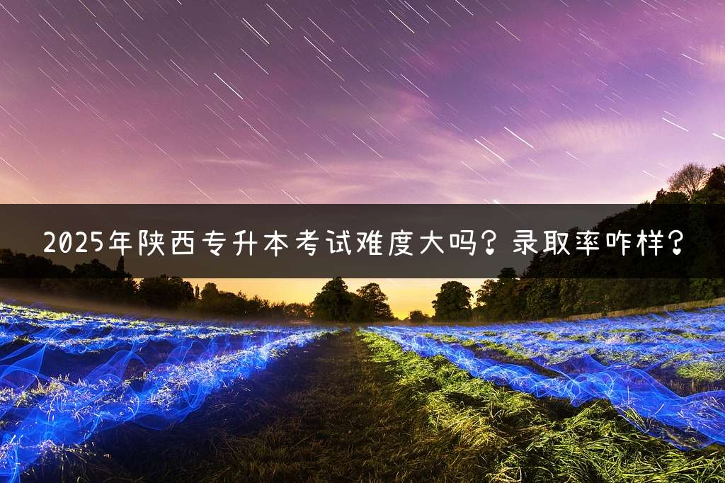 2025年陕西专升本考试难度大吗？录取率咋样？